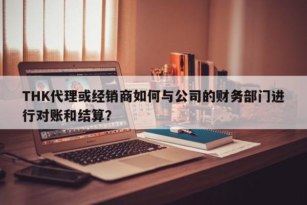 THK代理或经销商如何与公司的财务部门进行对账和结算？