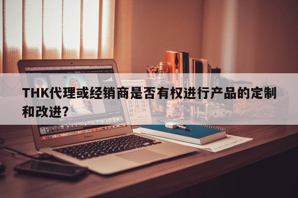 THK代理或经销商是否有权进行产品的定制和改进？